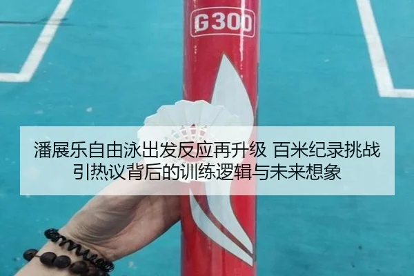 潘展乐自由泳出发反应再升级 百米纪录挑战引热议背后的训练逻辑与未来想象