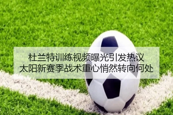 杜兰特训练视频曝光引发热议 太阳新赛季战术重心悄然转向何处