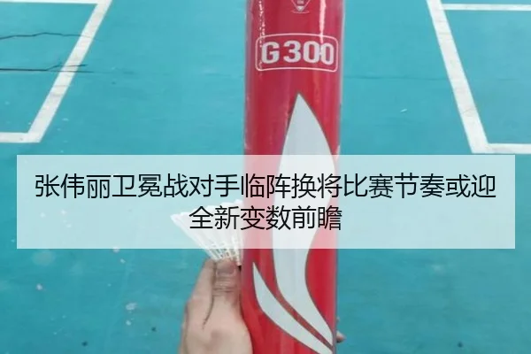 张伟丽卫冕战对手临阵换将比赛节奏或迎全新变数前瞻